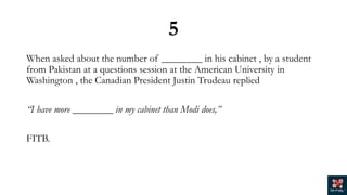 5
When asked about the number of ________ in his cabinet , by a student
from Pakistan at a questions session at the American University in
Washington , the Canadian President Justin Trudeau replied
“I have more ________ in my cabinet than Modi does,”
FITB.
 