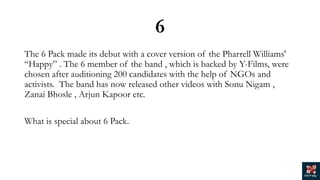 6
The 6 Pack made its debut with a cover version of the Pharrell Williams'
“Happy” . The 6 member of the band , which is backed by Y-Films, were
chosen after auditioning 200 candidates with the help of NGOs and
activists. The band has now released other videos with Sonu Nigam ,
Zanai Bhosle , Arjun Kapoor etc.
What is special about 6 Pack.
 