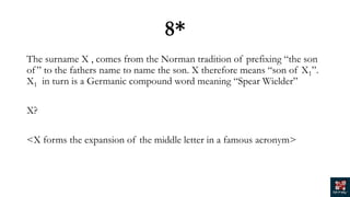 8*
The surname X , comes from the Norman tradition of prefixing “the son
of” to the fathers name to name the son. X therefore means “son of X1”.
X1 in turn is a Germanic compound word meaning “Spear Wielder”
X?
<X forms the expansion of the middle letter in a famous acronym>
 