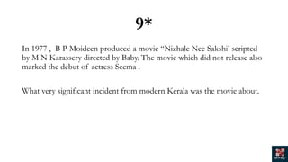 9*
In 1977 , B P Moideen produced a movie “Nizhale Nee Sakshi’ scripted
by M N Karassery directed by Baby. The movie which did not release also
marked the debut of actress Seema .
What very significant incident from modern Kerala was the movie about.
 