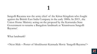 1
Sangolli Rayanna was the army chief of the Kittur Kingdom who fought
against the British East India Company in the early 1800s. In 2015 , the
Union Home Ministry acting on the proposal by the Karnataka State
Government to rename a Bangalore landmark as ‘Krantiveera Sangolli
Rayanna’.
What landmark?
<Next Slide – Poster of blockbuster Kannada Movie ‘Sangolli Rayanna’>
 