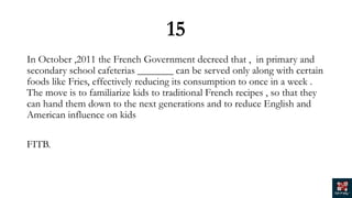 15
In October ,2011 the French Government decreed that , in primary and
secondary school cafeterias _______ can be served only along with certain
foods like Fries, effectively reducing its consumption to once in a week .
The move is to familiarize kids to traditional French recipes , so that they
can hand them down to the next generations and to reduce English and
American influence on kids
FITB.
 