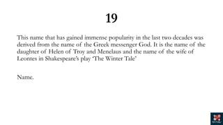 19
This name that has gained immense popularity in the last two decades was
derived from the name of the Greek messenger God. It is the name of the
daughter of Helen of Troy and Menelaus and the name of the wife of
Leontes in Shakespeare’s play ‘The Winter Tale’
Name.
 
