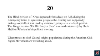 20
The Hindi version of X was repeatedly broadcast on AIR during the
Emergency times to symbolize progress the country was supposedly
making ironically it was used by resistance groups as a mark of protest.
The Bangla version ‘Ek Din Surjyer Bhor’ was used extensively by Sheik
Mujibur Rahman in his political meeting.
What protest tool of Gospel origins popularized during the American Civil
Rights Movement are we talking about.
 