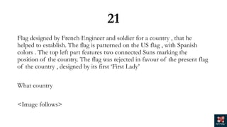 21
Flag designed by French Engineer and soldier for a country , that he
helped to establish. The flag is patterned on the US flag , with Spanish
colors . The top left part features two connected Suns marking the
position of the country. The flag was rejected in favour of the present flag
of the country , designed by its first ‘First Lady’
What country
<Image follows>
 