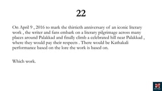 22
On April 9 , 2016 to mark the thirtieth anniversary of an iconic literary
work , the writer and fans embark on a literary pilgrimage across many
places around Palakkad and finally climb a celebrated hill near Palakkad ,
where they would pay their respects . There would be Kathakali
performance based on the lore the work is based on.
Which work.
 