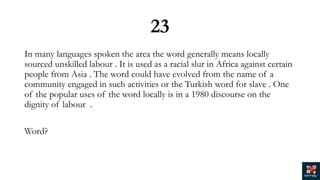 23
In many languages spoken the area the word generally means locally
sourced unskilled labour . It is used as a racial slur in Africa against certain
people from Asia . The word could have evolved from the name of a
community engaged in such activities or the Turkish word for slave . One
of the popular uses of the word locally is in a 1980 discourse on the
dignity of labour .
Word?
 