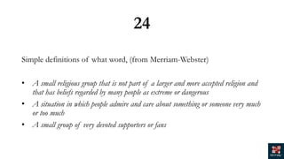 24
Simple definitions of what word, (from Merriam-Webster)
• A small religious group that is not part of a larger and more accepted religion and
that has beliefs regarded by many people as extreme or dangerous
• A situation in which people admire and care about something or someone very much
or too much
• A small group of very devoted supporters or fans
 