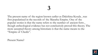 3
The present name of the region known earlier as Dakshina Kosala , was
first popularized in the records of the Maratha Empire. One of the
popular stories is that the name refers to the number of ancient forts ,
though archeological evidence has not conclusively proved this theory. The
more accepted theory among historians is that the name means to the
“Empire of Chedis”.
Present Name?
 