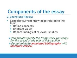 Components of the essay
2. Literature Review
• Consider current knowledge related to the
topic
▪ Define concepts
▪ Contrast views
▪ Report findings of relevant studies
➢You should specify the framework you adopt
for the essay at the end of this section.
➢Do not mistake annotated bibliography with
literature review
 