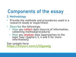 Components of the essay
3. Methodology
• Provide the methods and procedures used in a
research study or experiment.
• Describe the followings:
• How you collect data (source of information,
collecting method/procedure)
• How you analyse data (approaches to the
topic [see chapters 3, 4 and 5 for more
information])
See sample here:
https://tinyurl.com/y32goe6g
 
