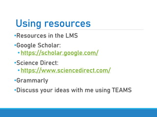 Using resources
•Resources in the LMS
•Google Scholar:
•https://scholar.google.com/
•Science Direct:
•https://www.sciencedirect.com/
•Grammarly
•Discuss your ideas with me using TEAMS
 