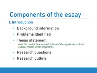 Components of the essay
1. Introduction
• Background information
• Problems identified
• Thesis statement
tells the reader how you will interpret the significance of the
subject matter under discussion.
• Research questions
• Research outline
 