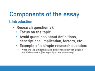 Components of the essay
1. Introduction
• Research question(s):
• Focus on the topic.
• Avoid questions about definitions,
descriptions, implication, factors, etc.
• Example of a simple research question:
• What are the similarities and differences between English
and Vietnamese + [the aspect you are examining]
 