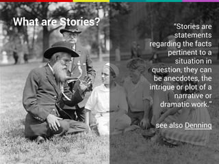 What are Stories? “Stories are 
statements 
regarding the facts 
pertinent to a 
situation in 
question, they can 
be anecdotes, the 
intrigue or plot of a 
narrative or 
dramatic work.” 
see also Denning 
 