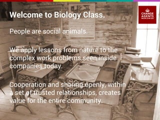 Welcome to Biology Class. 
People are social animals. 
We apply lessons from nature to the 
complex work problems seen inside 
companies today. 
Cooperation and sharing openly, within 
a set of trusted relationships, creates 
value for the entire community. 
 