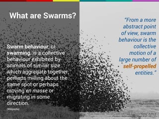 What are Swarms? 
Swarm behaviour, or 
swarming, is a collective 
behaviour exhibited by 
animals of similar size 
which aggregate together, 
perhaps milling about the 
same spot or perhaps 
moving en masse or 
migrating in some 
direction. 
(Wikipedia) 
“From a more 
abstract point 
of view, swarm 
behaviour is the 
collective 
motion of a 
large number of 
self-propelled 
entities.” 
O'Loan; Evans (1998). "Alternating steady state in one-dimensional flocking". Journal of 
Physics A: Mathematical and General 32 (8): L99–L105 
 