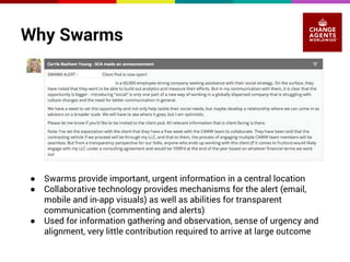 Why Swarms 
● Swarms provide important, urgent information in a central location 
● Collaborative technology provides mechanisms for the alert (email, 
mobile and in-app visuals) as well as abilities for transparent 
communication (commenting and alerts) 
● Used for information gathering and observation, sense of urgency and 
alignment, very little contribution required to arrive at large outcome 
 