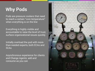 Why Pods 
Pods are pressure cookers that need 
to reach a certain “core temperature” 
when everything is on the line 
Everything is highly visible and 
accountable to raise the level of trust, 
surface organizational issues quickly 
Initially overload the pod with more-than- 
needed experts, both ECAs and 
SCAs 
Asynchronous experience for clients 
and Change Agents; add and 
consume as you can 
 