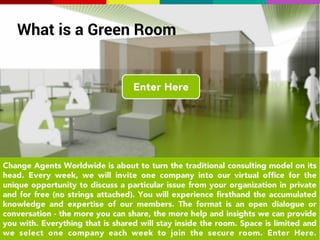 What is a Green Room 
What/Green Rooms 
The best way to understand the value of the expertise and 
strength of a network, is to have a conversation. On 
occasion, we will invite a company into our virtual office 
for the unique opportunity to discuss one particular issue 
from your organization in private and for free. You will 
experience firsthand the accumulated knowledge and 
wisdom of our members. The format is an open 
conversation - the more you can share, the more help and 
insights we can provide. Everything that is shared will stay 
inside the room. Come sit down with our world class team. 
We'd love to talk to you about your greatest change 
challenges. Catherine 
 