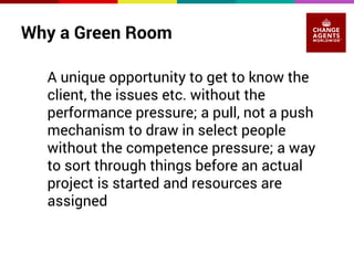 Why a Green Room 
A unique opportunity to get to know the 
client, the issues etc. without the 
performance pressure; a pull, not a push 
mechanism to draw in select people 
without the competence pressure; a way 
to sort through things before an actual 
project is started and resources are 
assigned 
 