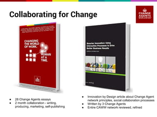 Collaborating for Change 
● 28 Change Agents essays 
● 2 month collaboration - writing, 
producing, marketing, self-publishing 
● Innovation by Design article about Change Agent 
network principles, social collaboration processes 
● Written by 3 Change Agents 
● Entire CAWW network reviewed, refined 
 