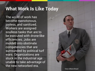 What Work Is Like Today 
The world of work has 
become monotonous, 
joyless, and sanitized. 
Workers are assigned 
soulless tasks that are to 
be executed with drone-like 
efficiencies. Jobs are 
molded into obstinate 
competencies that are 
surrounded by political turf 
wars. Organizations are 
stuck in the industrial age 
unable to take advantage of 
the new networked era. 
Terry Gilliam/Brazil 
 
