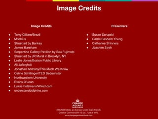 Image Credits 
Image Credits 
● Terry Gilliam/Brazil 
● Moebius 
● Street art by Banksy 
● James Bareham 
● Serpentine Gallery Pavilion by Sou Fujimoto 
● Street art by JR Mural in Brooklyn, NY 
● Leslie Jones/Boston Public Library 
● Ali Jafargholi 
● Jonathan Anthony/This Much We Know 
● Celine Schillinger/TED Bedminster 
● Northwestern University 
● Evans O'Loan 
● Lukas Felzmann/Wired.com 
● understanddolphins.com 
All CAWW slides are licensed under share-friendly 
Creative Commons BY 4.0 (i.e., "use at will"). 
www.changeagentsworldwide.com 
Presenters 
● Susan Scrupski 
● Carrie Basham Young 
● Catherine Shinners 
● Joachim Stroh 
