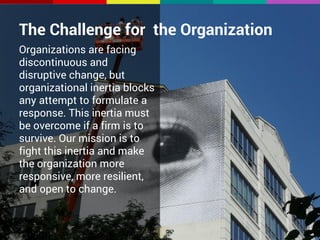 The Challenge for the Organization 
Organizations are facing 
discontinuous and 
disruptive change, but 
organizational inertia blocks 
any attempt to formulate a 
response. This inertia must 
be overcome if a firm is to 
survive. Our mission is to 
fight this inertia and make 
the organization more 
responsive, more resilient, 
and open to change. 
 