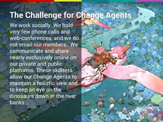 The Challenge for Change Agents 
We work socially. We hold 
very few phone calls and 
web-conferences, and we do 
not email our members. We 
communicate and share 
nearly exclusively online on 
our private and public 
platforms. These skillsets 
allow our Change Agents to 
maintain a holistic view and 
to keep an eye on the 
dinosaurs down at the river 
banks... 
 
