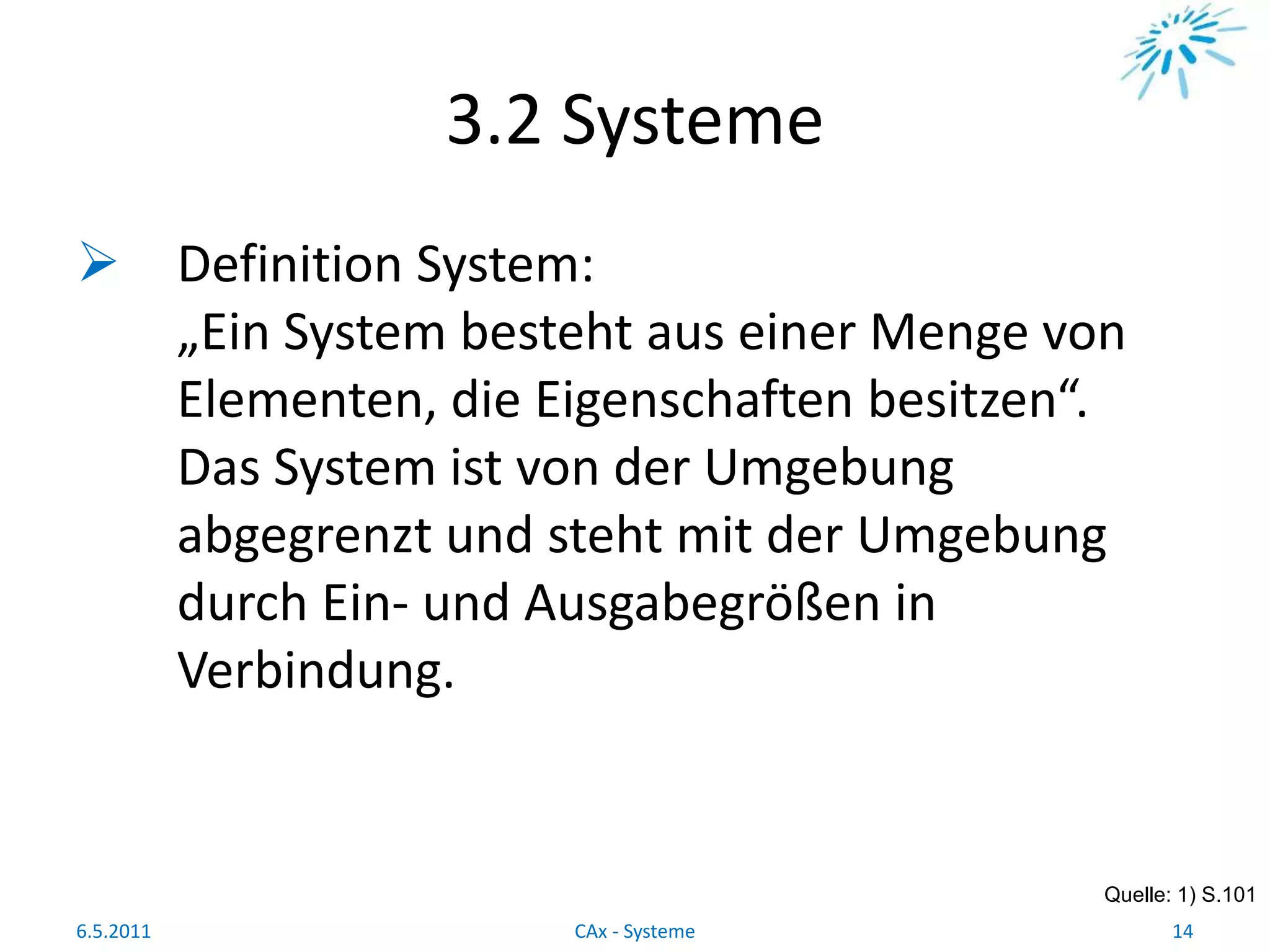 3.2 Systeme
 Definition System:
„Ein System besteht aus einer Menge von
Elementen, die Eigenschaften besitzen“.
Das System ist von der Umgebung
abgegrenzt und steht mit der Umgebung
durch Ein- und Ausgabegrößen in
Verbindung.
Quelle: 1) S.101
6.5.2011 14CAx - Systeme
 