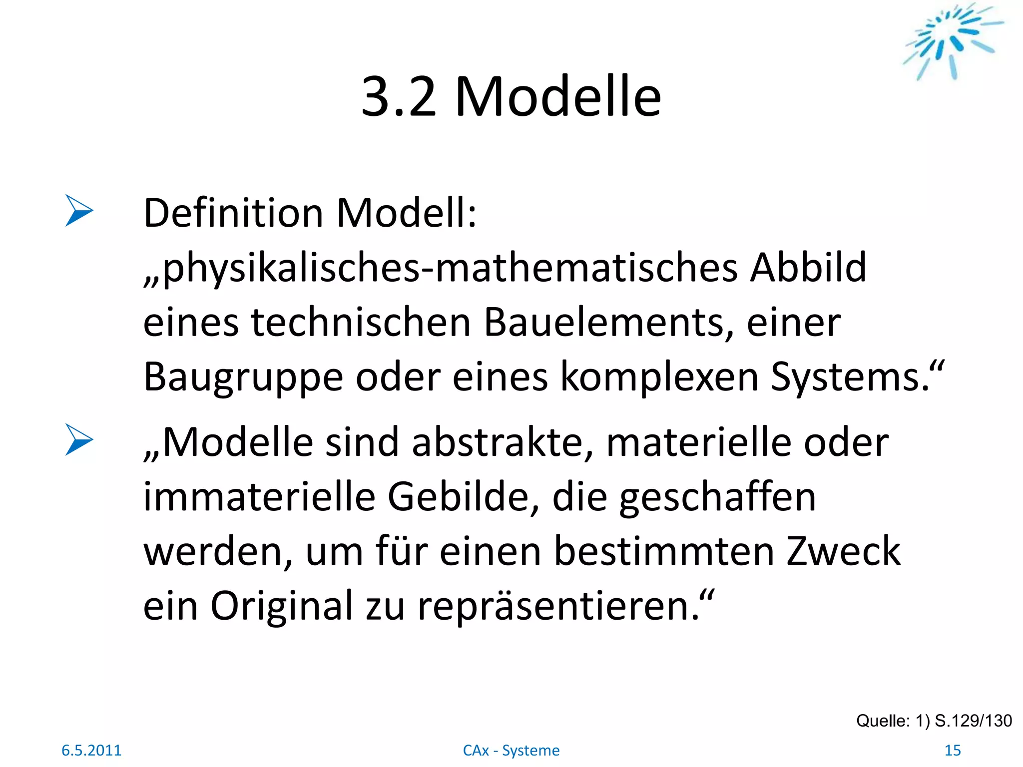 3.2 Modelle
 Definition Modell:
„physikalisches-mathematisches Abbild
eines technischen Bauelements, einer
Baugruppe oder eines komplexen Systems.“
 „Modelle sind abstrakte, materielle oder
immaterielle Gebilde, die geschaffen
werden, um für einen bestimmten Zweck
ein Original zu repräsentieren.“
Quelle: 1) S.129/130
6.5.2011 15CAx - Systeme
 