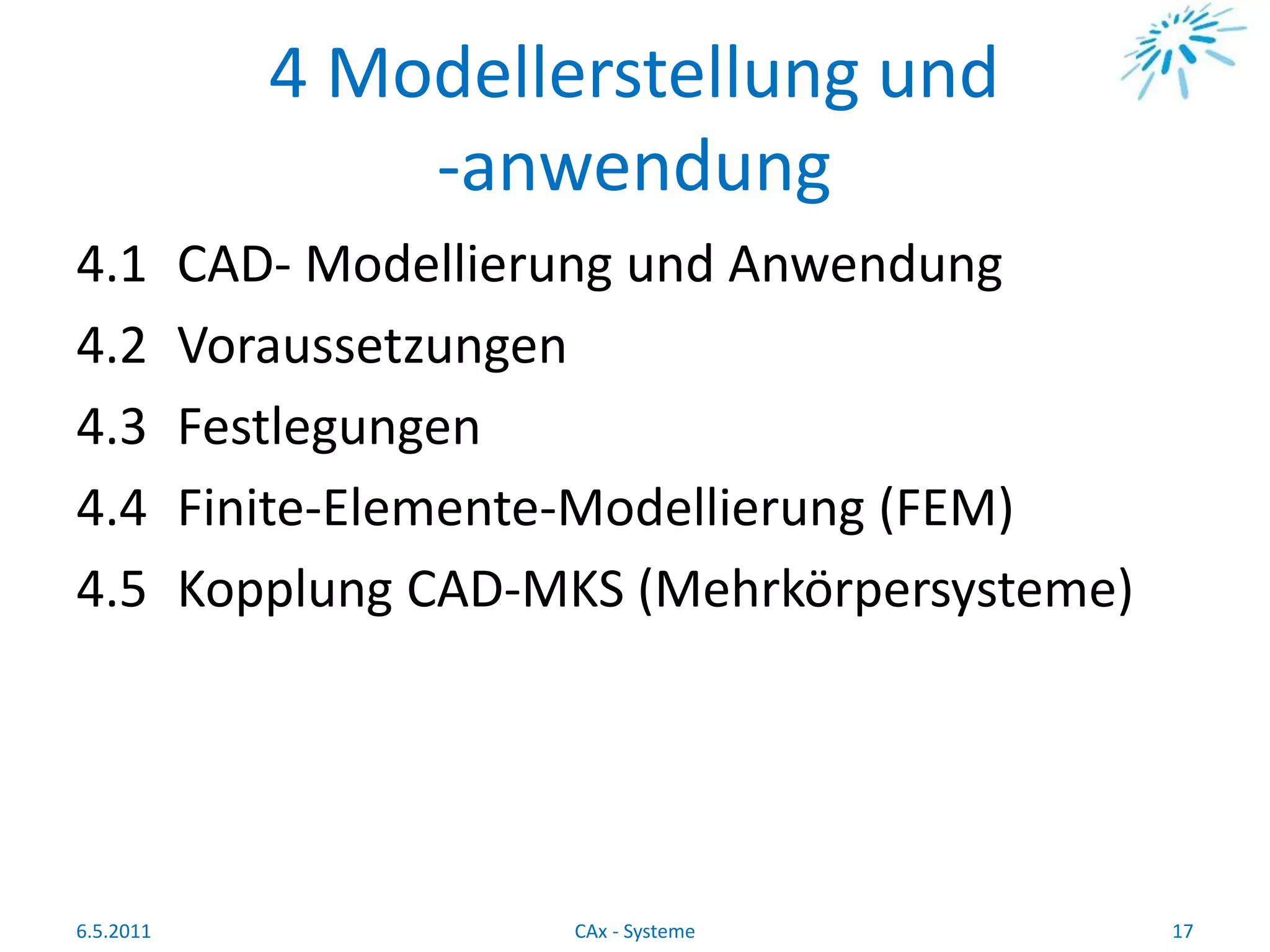 4 Modellerstellung und
-anwendung
4.1 CAD- Modellierung und Anwendung
4.2 Voraussetzungen
4.3 Festlegungen
4.4 Finite-Elemente-Modellierung (FEM)
4.5 Kopplung CAD-MKS (Mehrkörpersysteme)
6.5.2011 17CAx - Systeme
 