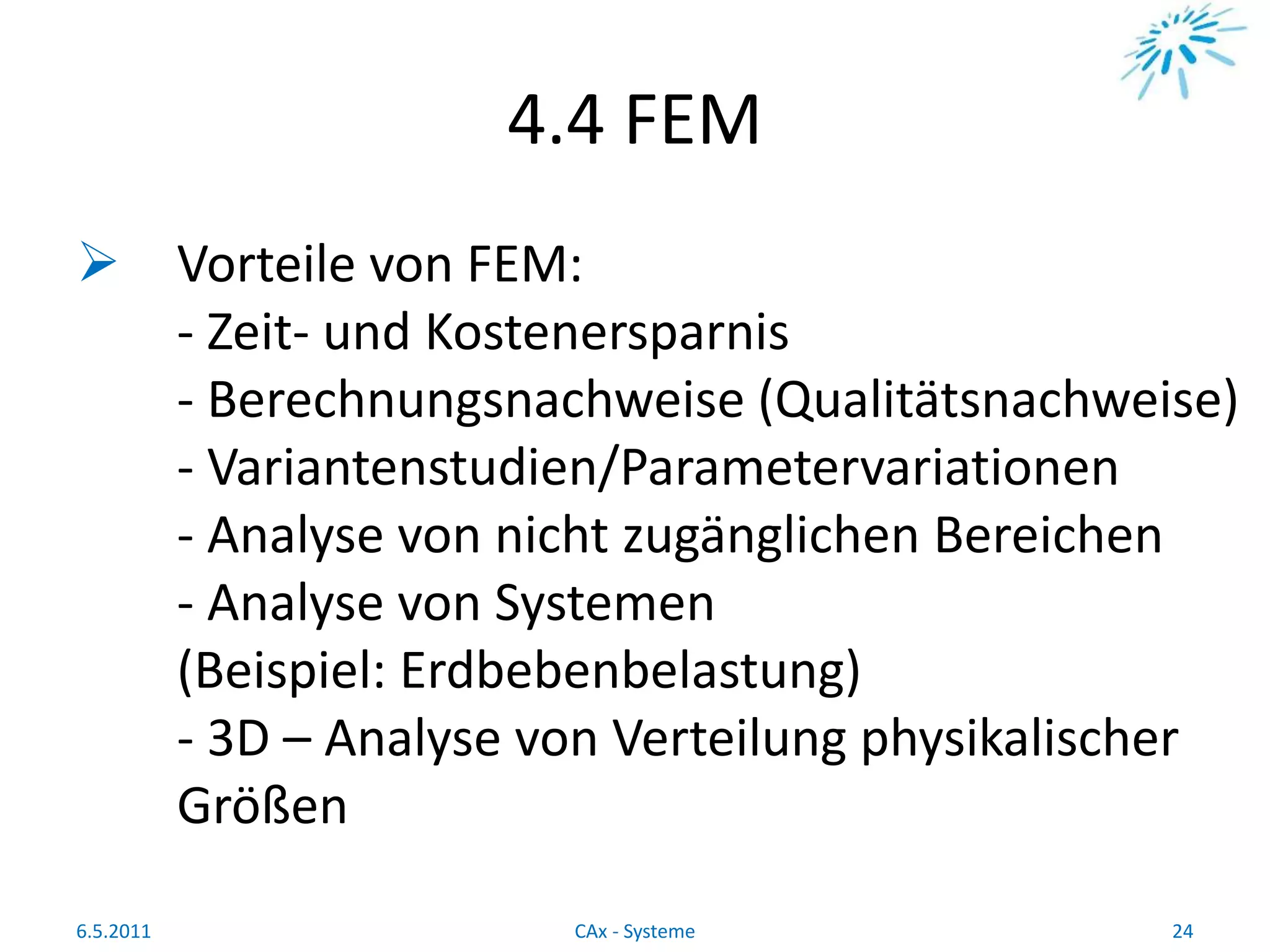 4.4 FEM
 Vorteile von FEM:
- Zeit- und Kostenersparnis
- Berechnungsnachweise (Qualitätsnachweise)
- Variantenstudien/Parametervariationen
- Analyse von nicht zugänglichen Bereichen
- Analyse von Systemen
(Beispiel: Erdbebenbelastung)
- 3D – Analyse von Verteilung physikalischer
Größen
6.5.2011 24CAx - Systeme
 