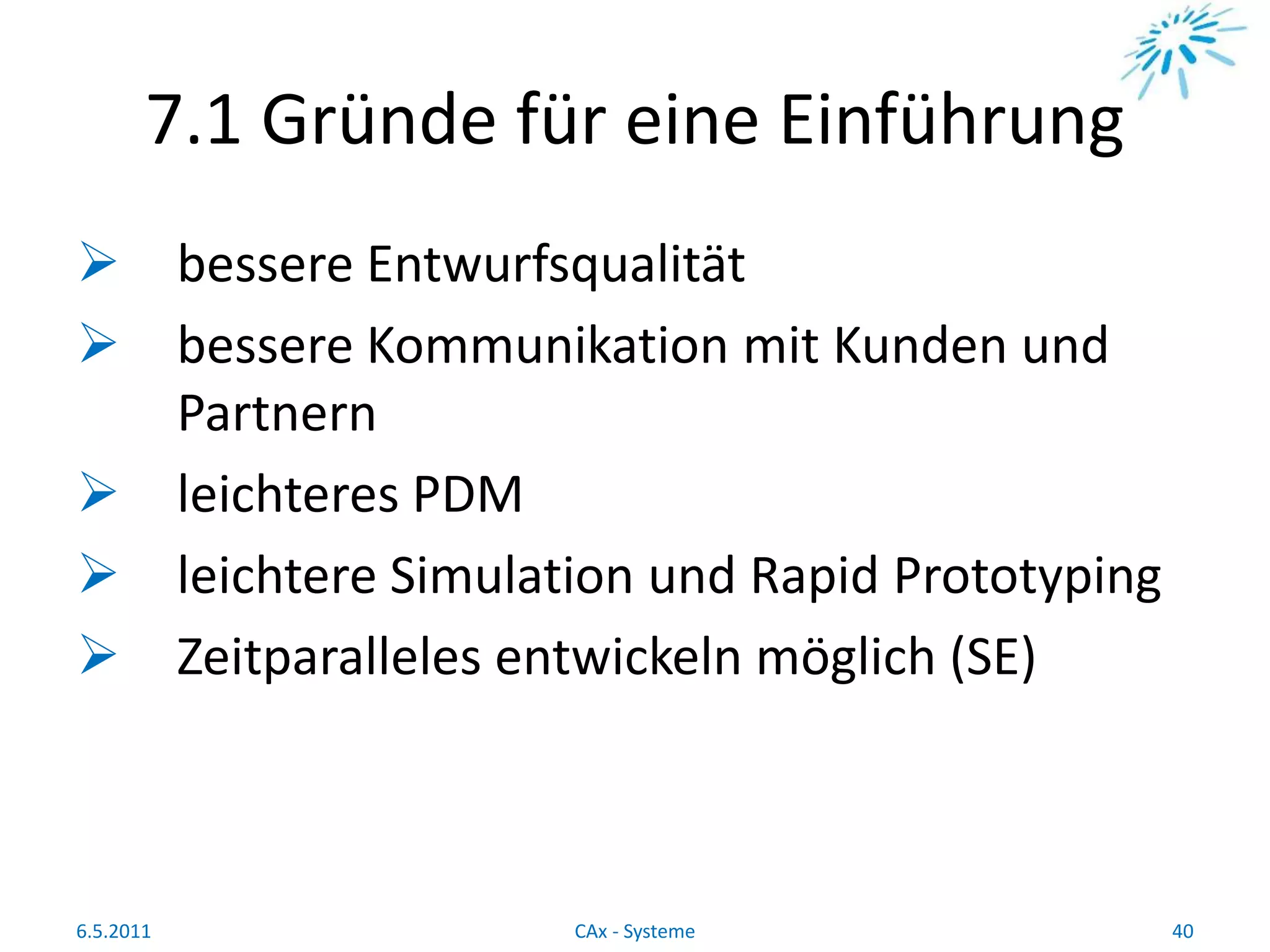 7.1 Gründe für eine Einführung
 bessere Entwurfsqualität
 bessere Kommunikation mit Kunden und
Partnern
 leichteres PDM
 leichtere Simulation und Rapid Prototyping
 Zeitparalleles entwickeln möglich (SE)
6.5.2011 40CAx - Systeme
 
