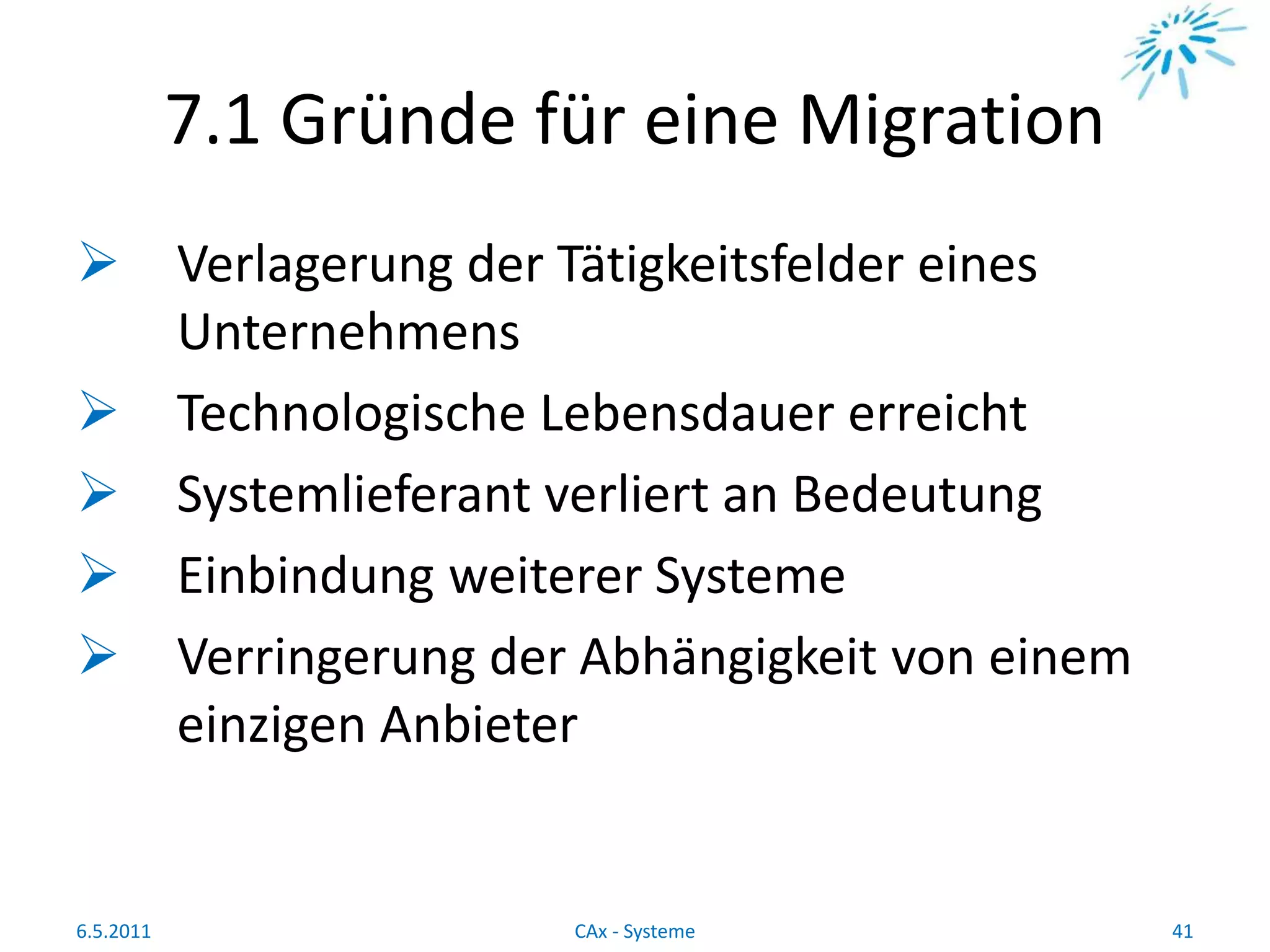 7.1 Gründe für eine Migration
 Verlagerung der Tätigkeitsfelder eines
Unternehmens
 Technologische Lebensdauer erreicht
 Systemlieferant verliert an Bedeutung
 Einbindung weiterer Systeme
 Verringerung der Abhängigkeit von einem
einzigen Anbieter
6.5.2011 41CAx - Systeme
 