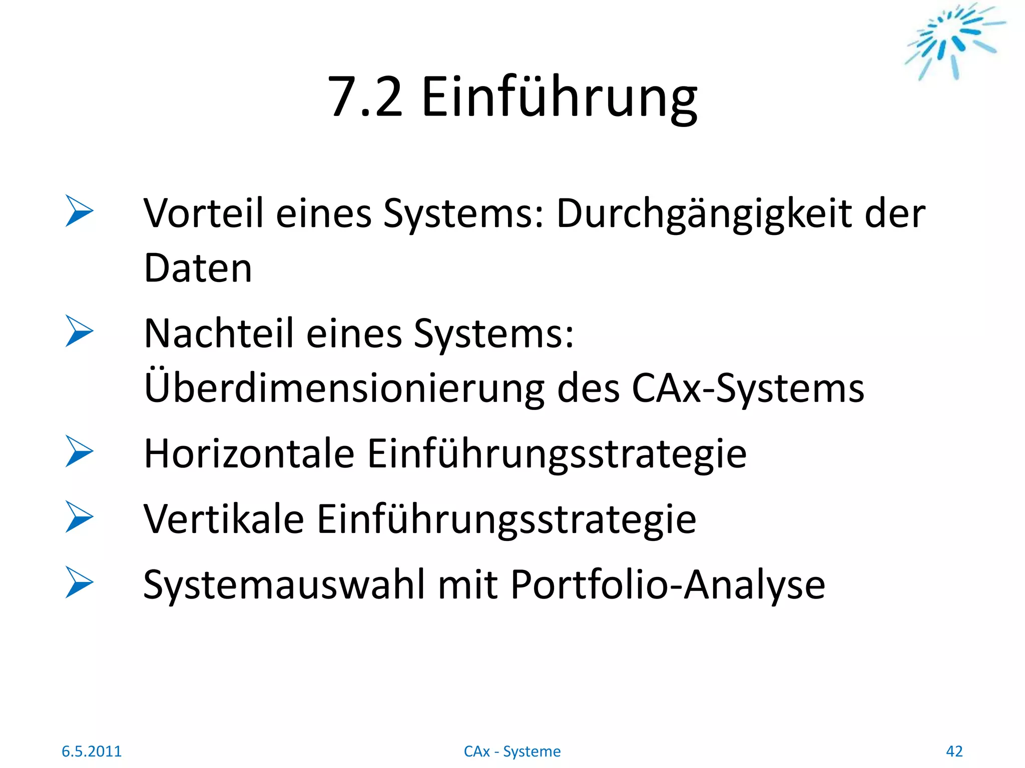 7.2 Einführung
 Vorteil eines Systems: Durchgängigkeit der
Daten
 Nachteil eines Systems:
Überdimensionierung des CAx-Systems
 Horizontale Einführungsstrategie
 Vertikale Einführungsstrategie
 Systemauswahl mit Portfolio-Analyse
6.5.2011 42CAx - Systeme
 