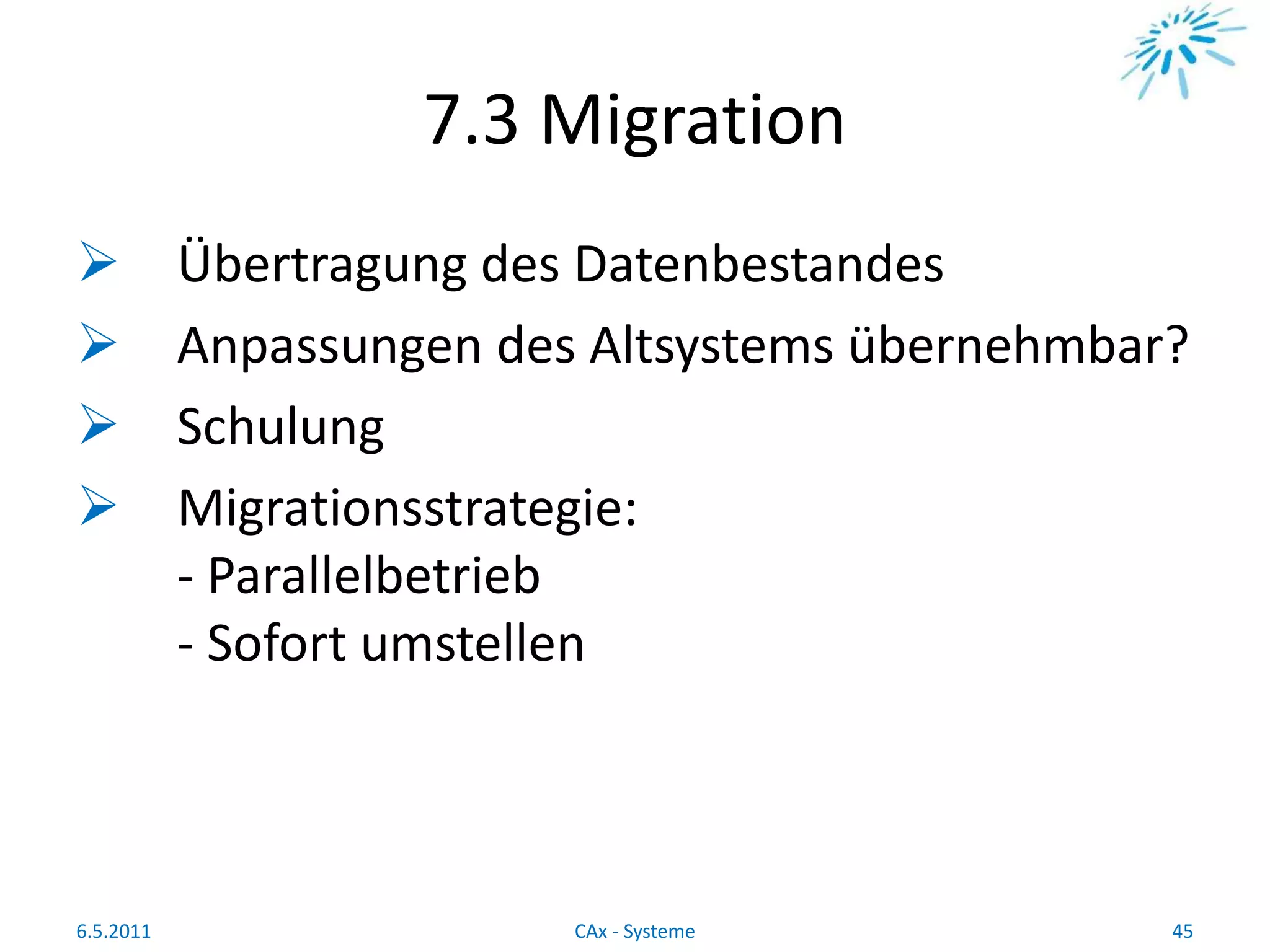 7.3 Migration
 Übertragung des Datenbestandes
 Anpassungen des Altsystems übernehmbar?
 Schulung
 Migrationsstrategie:
- Parallelbetrieb
- Sofort umstellen
6.5.2011 45CAx - Systeme
 