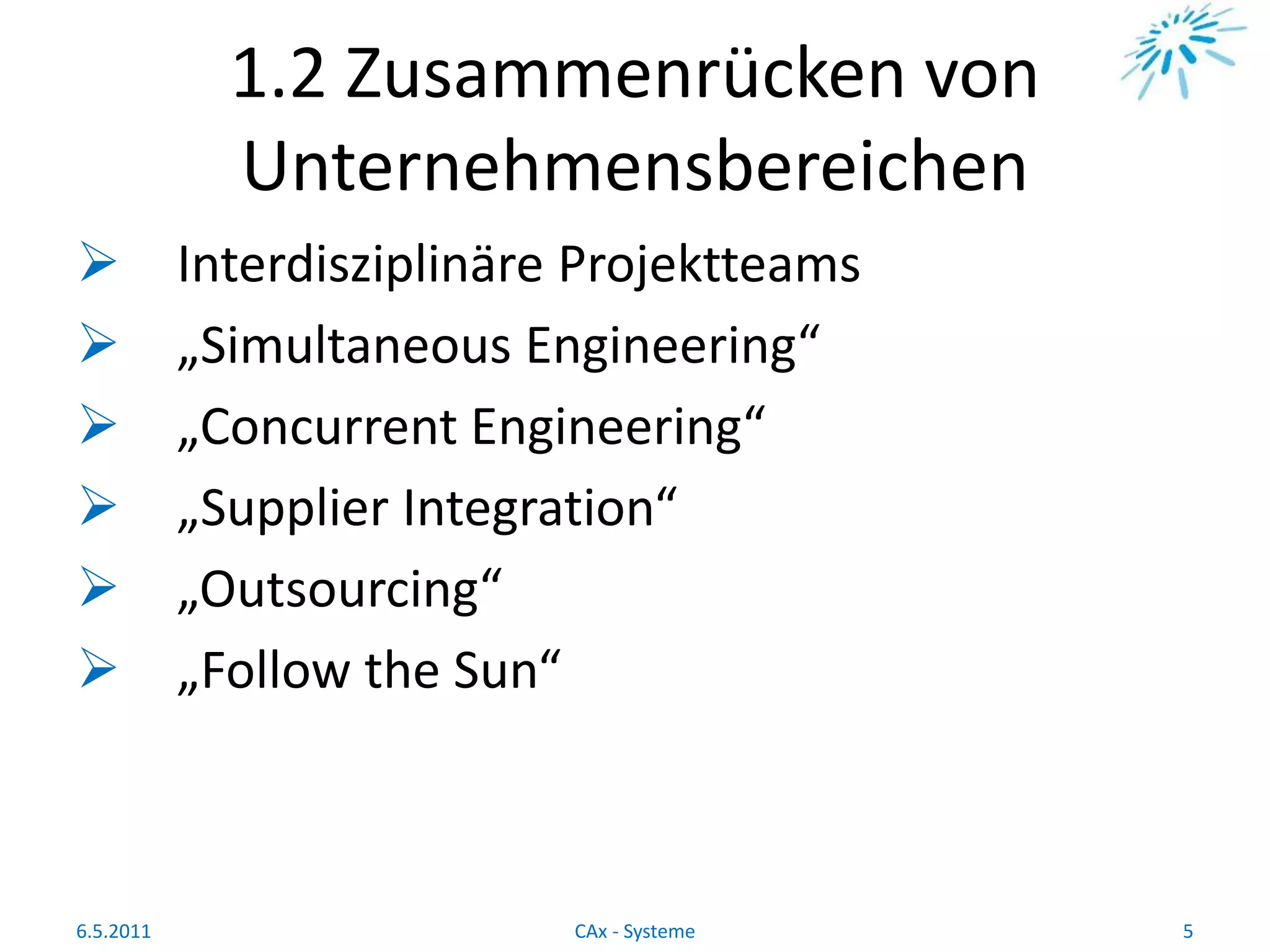 1.2 Zusammenrücken von
Unternehmensbereichen
 Interdisziplinäre Projektteams
 „Simultaneous Engineering“
 „Concurrent Engineering“
 „Supplier Integration“
 „Outsourcing“
 „Follow the Sun“
6.5.2011 5CAx - Systeme
 