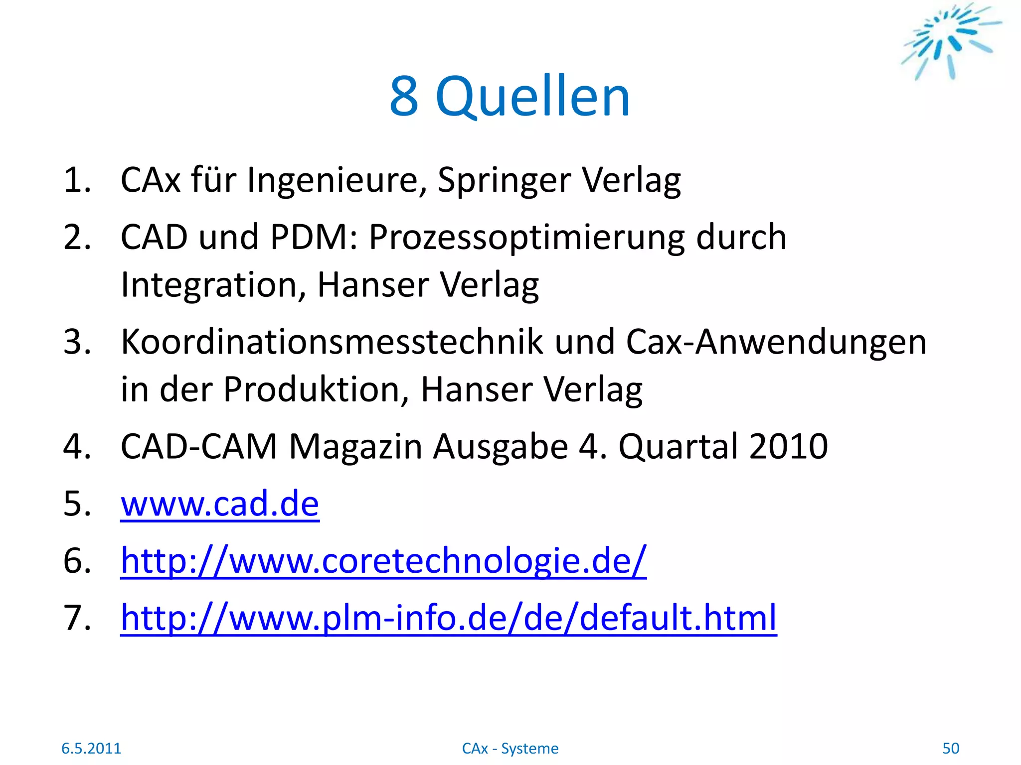 8 Quellen
1. CAx für Ingenieure, Springer Verlag
2. CAD und PDM: Prozessoptimierung durch
Integration, Hanser Verlag
3. Koordinationsmesstechnik und Cax-Anwendungen
in der Produktion, Hanser Verlag
4. CAD-CAM Magazin Ausgabe 4. Quartal 2010
5. www.cad.de
6. http://www.coretechnologie.de/
7. http://www.plm-info.de/de/default.html
6.5.2011 50CAx - Systeme
 
