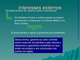 Interesses externos Parte integrante da obra Geografia Homem e Espaço, Editora Saraiva Dessa forma, garante-se certo controle sobre reservas de petróleo e gás natural e oleodutos e gasodutos existentes ou que estão em projeto e em construção nos países da região. Na atual política de “guerra contra o terrorismo” Os Estados Unidos e outros países europeus acentuaram a presença no Oriente Médio e na Ásia Central. E promoveram o apoio a governos pró-ocidentais. 