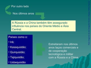 Parte integrante da obra Geografia Homem e Espaço, Editora Saraiva Países como o: Irã; Kasaquistão;  Quirquistão; Tajiquistão; Usbequistão . Por outro lado Nos últimos anos A Rússia e a China também têm assegurado influência nos países do Oriente Médio e Ásia Central. Estreitaram nos últimos anos laços comerciais e de cooperação tecnológica e militar com a Rússia e a China. 