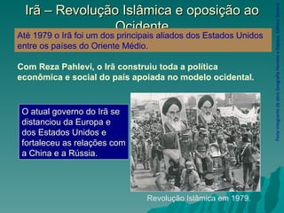 Irã – Revolução Islâmica e oposição ao Ocidente Parte integrante da obra Geografia Homem e Espaço, Editora Saraiva Revolução Islâmica em 1979 . Até 1979 o Irã foi um dos principais aliados dos Estados Unidos entre os países do Oriente Médio.   O atual governo do Irã se distanciou da Europa e dos Estados Unidos e fortaleceu as relações com a China e a Rússia.   Com Reza Pahlevi, o Irã construiu toda a política econômica e social do país apoiada no modelo ocidental.   