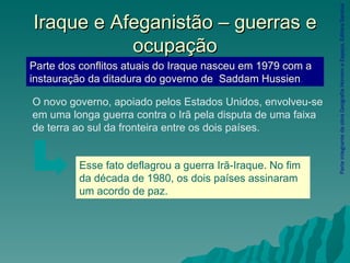 Iraque e Afeganistão – guerras e ocupação Parte integrante da obra Geografia Homem e Espaço, Editora Saraiva Parte dos conflitos atuais do Iraque nasceu em 1979 com a instauração da ditadura do governo de  Saddam Hussien . O novo governo, apoiado pelos Estados Unidos, envolveu-se em uma longa guerra contra o Irã pela disputa de uma faixa de terra ao sul da fronteira entre os dois países.  Esse fato deflagrou a guerra Irã-Iraque. No fim da década de 1980, os dois países assinaram um acordo de paz. 