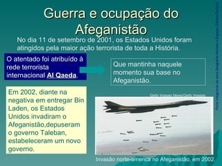 Guerra e ocupação do Afeganistão Parte integrante da obra Geografia Homem e Espaço, Editora Saraiva Invasão norte-america no Afeganistão, em 2002. Getty Images News/Getty Images No dia 11 de setembro de 2001, os Estados Unidos foram atingidos pela maior ação terrorista de toda a História. O atentado foi atribuído à rede terrorista internacional  Al Qaeda . Que mantinha naquele momento sua base no Afeganistão. Em 2002, diante na negativa em entregar Bin Laden, os Estados Unidos invadiram o Afeganistão,depuseram o governo Taleban, estabeleceram um novo governo. 
