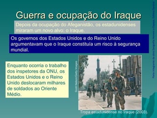 Guerra e ocupação do Iraque Parte integrante da obra Geografia Homem e Espaço, Editora Saraiva Tropa estadunidense no Iraque (2003). Scott Nelson/Getty Images Depois da ocupação do Afeganistão, os estadunidenses miraram um novo alvo: o Iraque. Os governos dos Estados Unidos e do Reino Unido argumentavam que o Iraque constituía um risco à segurança mundial. Enquanto ocorria o trabalho dos inspetores da ONU, os Estados Unidos e o Reino Unido deslocaram milhares de soldados ao Oriente Médio. 