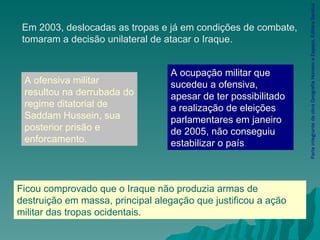 Parte integrante da obra Geografia Homem e Espaço, Editora Saraiva Em 2003, deslocadas as tropas e já em condições de combate, tomaram a decisão unilateral de atacar o Iraque. A ofensiva militar resultou na derrubada do regime ditatorial de Saddam Hussein, sua posterior prisão e enforcamento. A ocupação militar que sucedeu a ofensiva, apesar de ter possibilitado a realização de eleições parlamentares em janeiro de 2005, não conseguiu estabilizar o país . Ficou comprovado que o Iraque não produzia armas de destruição em massa, principal alegação que justificou a ação militar das tropas ocidentais. 