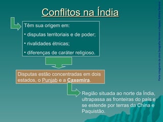 Conflitos na Índia Parte integrante da obra Geografia Homem e Espaço, Editora Saraiva Disputas estão concentradas em dois estados, o  Punjab  e a  Caxemira .  Têm sua origem em: disputas territoriais e de poder; rivalidades étnicas; diferenças de caráter religioso. Região situada ao norte da Índia, ultrapassa as fronteiras do país e se estende por terras da China e Paquistão. 