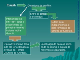 Parte integrante da obra Geografia Homem e Espaço, Editora Saraiva Lutam pela independência e pela formação do Estado do Kalistão. Local sagrado para os sikhs, onde se reunia a cúpula do movimento separatista.  Punjab Outro foco de conflito. Entre os  sikhs  e os hindus. Intensificou-se em 1984, após o assassinato da primeira-ministra indiana Indira Gandhi. O provável motivo teria sido ela ter ordenado a invasão do Templo Dourado de Amritsar. 