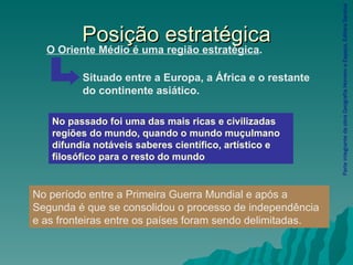 Posição estratégica Parte integrante da obra Geografia Homem e Espaço, Editora Saraiva No passado foi uma das mais ricas e civilizadas regiões do mundo, quando o mundo muçulmano difundia notáveis saberes científico, artístico e filosófico para o resto do mundo .  O Oriente Médio é uma região estratégica . Situado entre a Europa, a África e o restante do continente asiático. No período entre a Primeira Guerra Mundial e após a Segunda é que se consolidou o processo de independência e as fronteiras entre os países foram sendo delimitadas. 